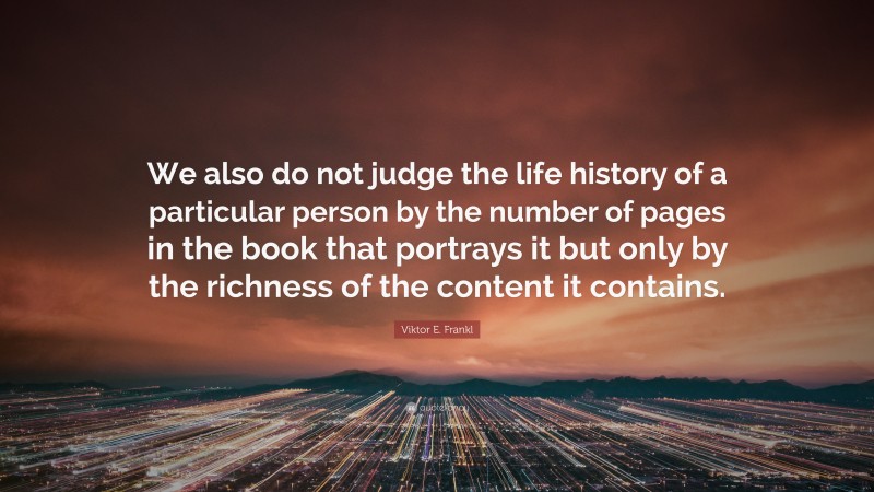 Viktor E. Frankl Quote: “We also do not judge the life history of a particular person by the number of pages in the book that portrays it but only by the richness of the content it contains.”