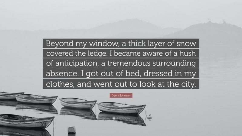 Denis Johnson Quote: “Beyond my window, a thick layer of snow covered the ledge. I became aware of a hush of anticipation, a tremendous surrounding absence. I got out of bed, dressed in my clothes, and went out to look at the city.”