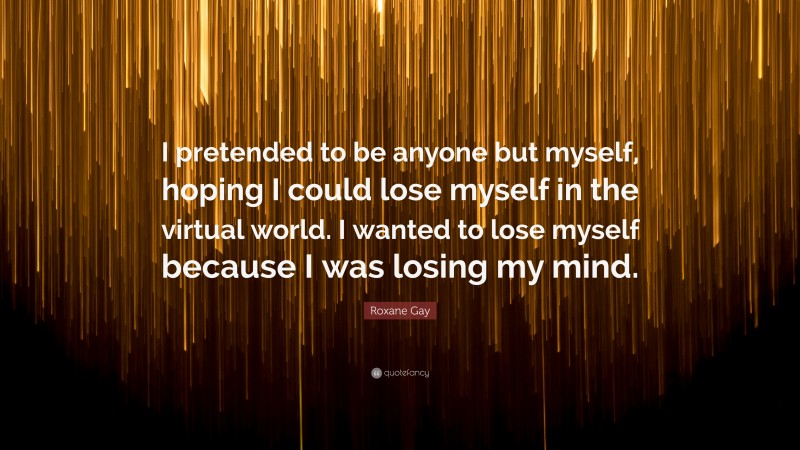 Roxane Gay Quote: “I pretended to be anyone but myself, hoping I could lose myself in the virtual world. I wanted to lose myself because I was losing my mind.”
