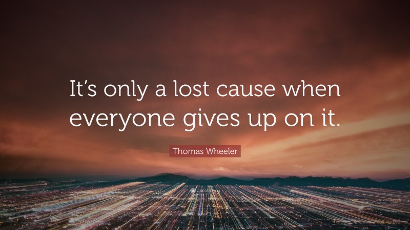 Thomas Wheeler Quote: “It’s only a lost cause when everyone gives up on it.”