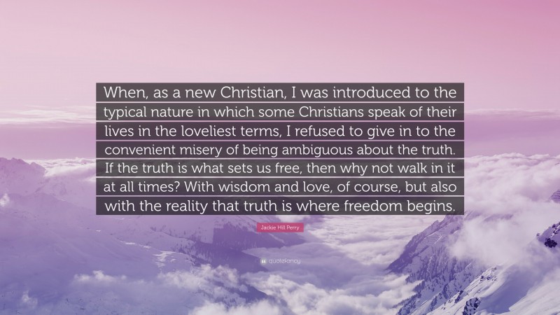 Jackie Hill Perry Quote: “When, as a new Christian, I was introduced to the typical nature in which some Christians speak of their lives in the loveliest terms, I refused to give in to the convenient misery of being ambiguous about the truth. If the truth is what sets us free, then why not walk in it at all times? With wisdom and love, of course, but also with the reality that truth is where freedom begins.”