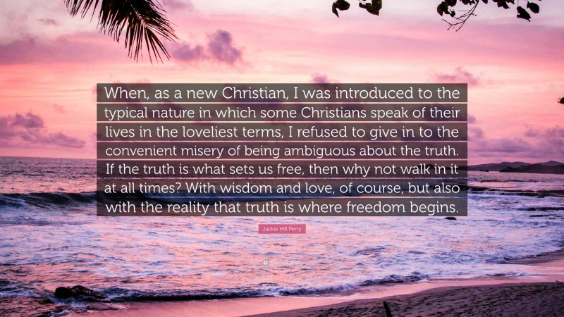 Jackie Hill Perry Quote: “When, as a new Christian, I was introduced to the typical nature in which some Christians speak of their lives in the loveliest terms, I refused to give in to the convenient misery of being ambiguous about the truth. If the truth is what sets us free, then why not walk in it at all times? With wisdom and love, of course, but also with the reality that truth is where freedom begins.”