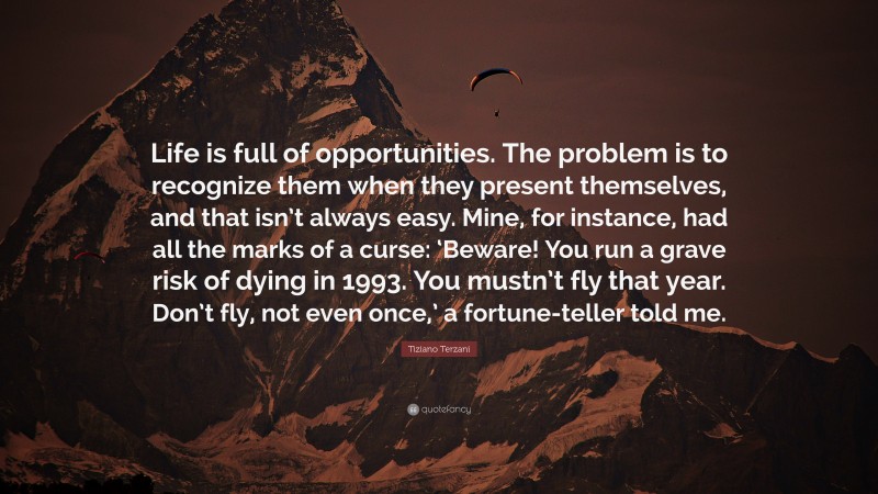 Tiziano Terzani Quote: “Life is full of opportunities. The problem is to recognize them when they present themselves, and that isn’t always easy. Mine, for instance, had all the marks of a curse: ‘Beware! You run a grave risk of dying in 1993. You mustn’t fly that year. Don’t fly, not even once,’ a fortune-teller told me.”