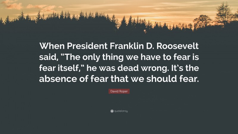 David Roper Quote: “When President Franklin D. Roosevelt said, “The only thing we have to fear is fear itself,” he was dead wrong. It’s the absence of fear that we should fear.”