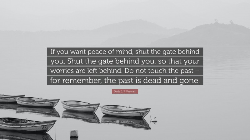 Dada J. P. Vaswani Quote: “If you want peace of mind, shut the gate behind you. Shut the gate behind you, so that your worries are left behind. Do not touch the past – for remember, the past is dead and gone.”