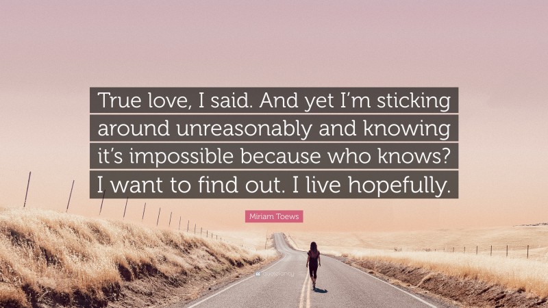 Miriam Toews Quote: “True love, I said. And yet I’m sticking around unreasonably and knowing it’s impossible because who knows? I want to find out. I live hopefully.”