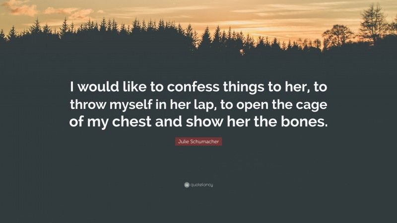 Julie Schumacher Quote: “I would like to confess things to her, to throw myself in her lap, to open the cage of my chest and show her the bones.”