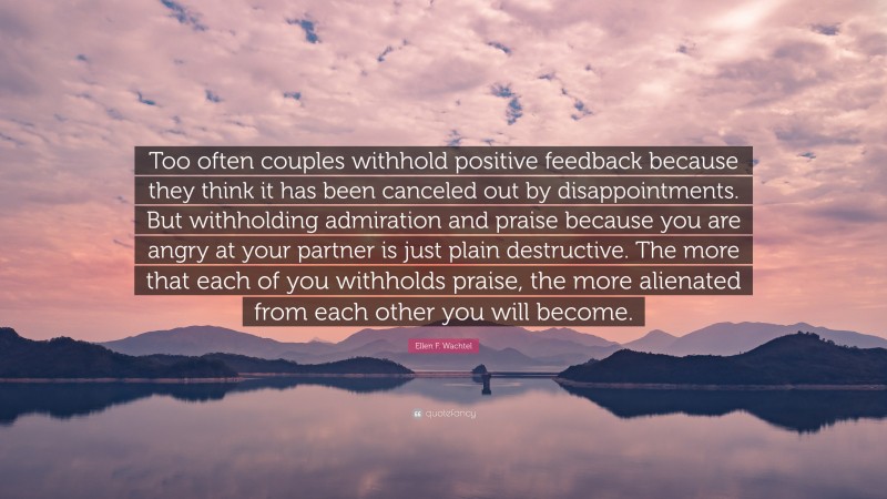 Ellen F. Wachtel Quote: “Too often couples withhold positive feedback because they think it has been canceled out by disappointments. But withholding admiration and praise because you are angry at your partner is just plain destructive. The more that each of you withholds praise, the more alienated from each other you will become.”