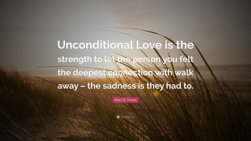 Alan B Jones Quote: “Unconditional Love is the strength to let the person you felt the deepest connection with walk away – the sadness is they had to.”