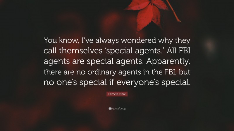 Pamela Clare Quote: “You know, I’ve always wondered why they call themselves ‘special agents.’ All FBI agents are special agents. Apparently, there are no ordinary agents in the FBI, but no one’s special if everyone’s special.”