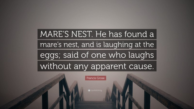 Francis Grose Quote: “MARE’S NEST. He has found a mare’s nest, and is laughing at the eggs; said of one who laughs without any apparent cause.”