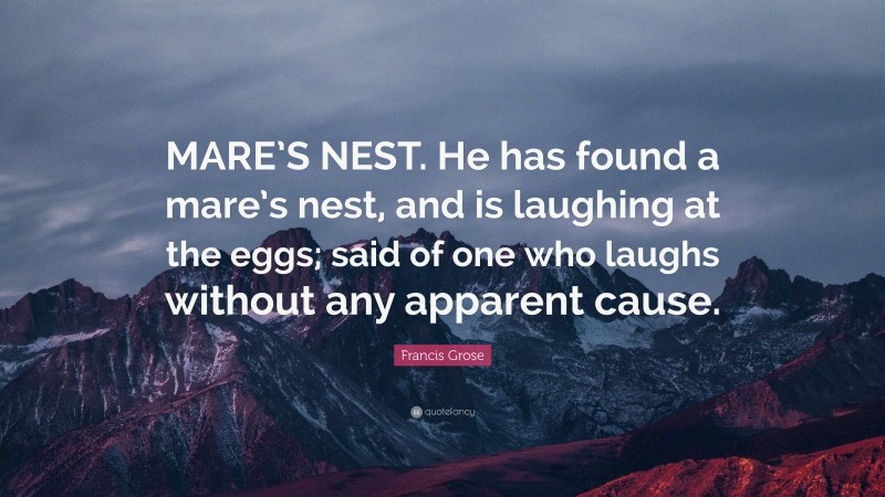 Francis Grose Quote: “MARE’S NEST. He has found a mare’s nest, and is laughing at the eggs; said of one who laughs without any apparent cause.”