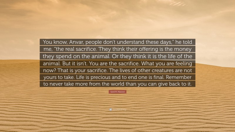 Syed M. Masood Quote: “You know, Anvar, people don’t understand these days,” he told me, “the real sacrifice. They think their offering is the money they spend on the animal. Or they think it is the life of the animal. But it isn’t. You are the sacrifice. What you are feeling now? That is your sacrifice. The lives of other creatures are not yours to take. Life is precious and to end one is final. Remember to never take more from the world than you can give back to it.”