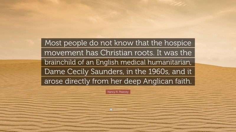 Nancy R. Pearcey Quote: “Most people do not know that the hospice movement has Christian roots. It was the brainchild of an English medical humanitarian, Dame Cecily Saunders, in the 1960s, and it arose directly from her deep Anglican faith.”