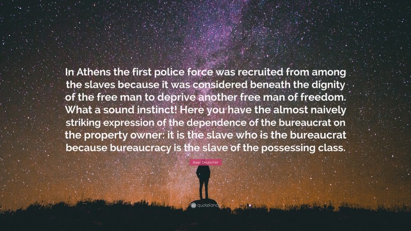 Isaac Deutscher Quote: “In Athens the first police force was recruited from among the slaves because it was considered beneath the dignity of the free man to deprive another free man of freedom. What a sound instinct! Here you have the almost naively striking expression of the dependence of the bureaucrat on the property owner: it is the slave who is the bureaucrat because bureaucracy is the slave of the possessing class.”