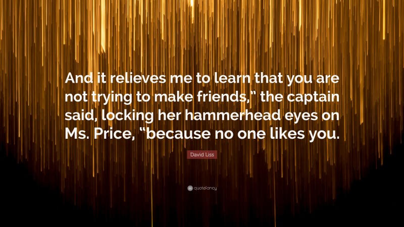 David Liss Quote: “And it relieves me to learn that you are not trying to make friends,” the captain said, locking her hammerhead eyes on Ms. Price, “because no one likes you.”