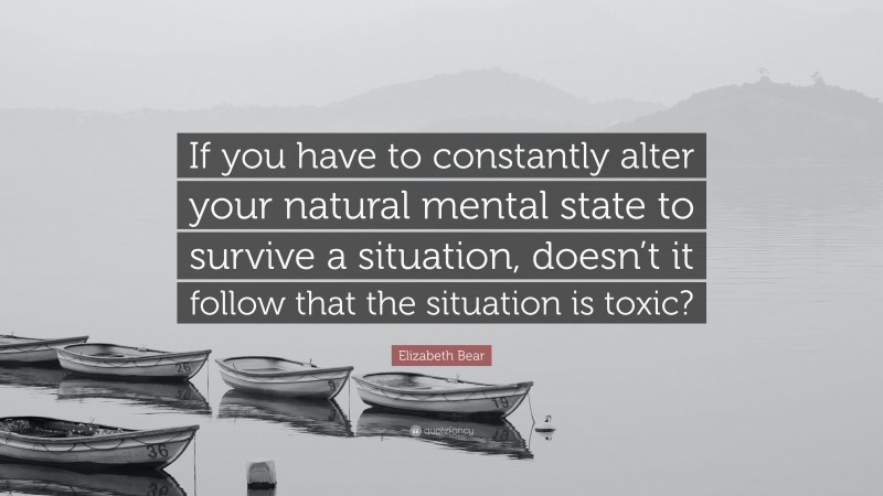 Elizabeth Bear Quote: “If you have to constantly alter your natural mental state to survive a situation, doesn’t it follow that the situation is toxic?”