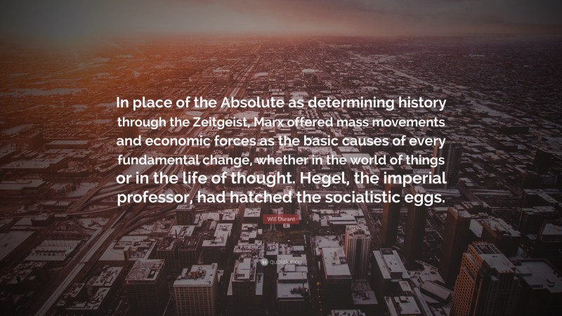 Will Durant Quote: “In place of the Absolute as determining history through the Zeitgeist, Marx offered mass movements and economic forces as the basic causes of every fundamental change, whether in the world of things or in the life of thought. Hegel, the imperial professor, had hatched the socialistic eggs.”