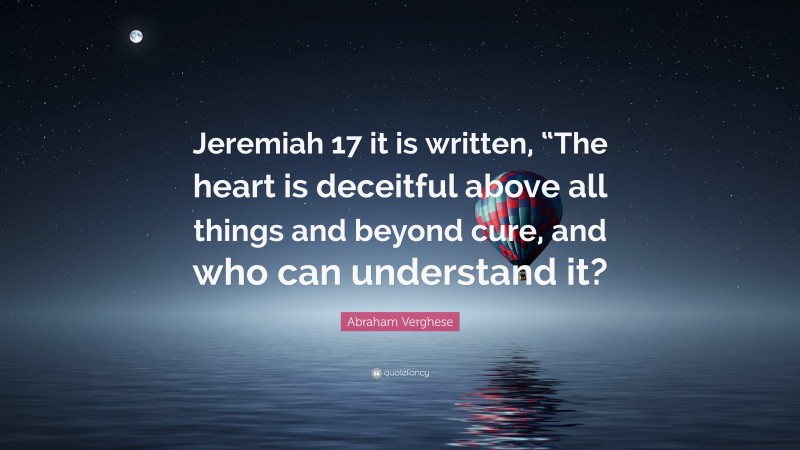 Abraham Verghese Quote: “Jeremiah 17 it is written, “The heart is deceitful above all things and beyond cure, and who can understand it?”