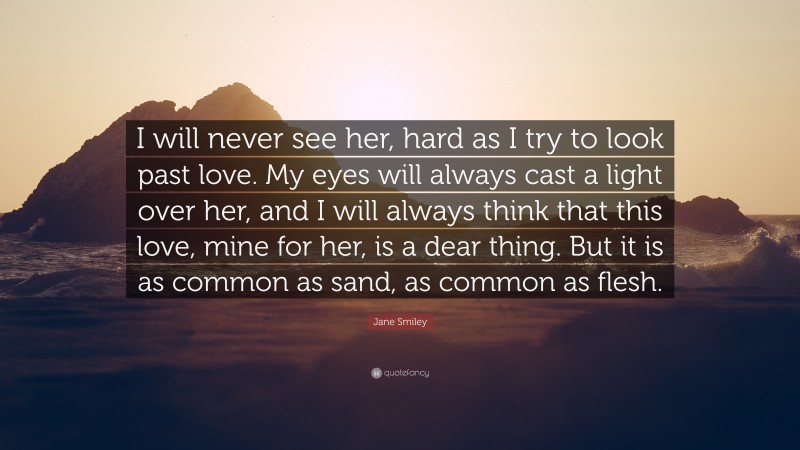 Jane Smiley Quote: “I will never see her, hard as I try to look past love. My eyes will always cast a light over her, and I will always think that this love, mine for her, is a dear thing. But it is as common as sand, as common as flesh.”