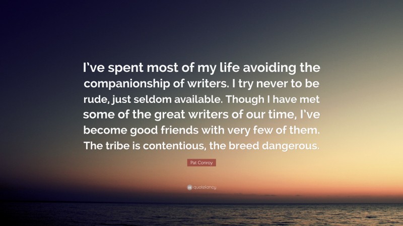 Pat Conroy Quote: “I’ve spent most of my life avoiding the companionship of writers. I try never to be rude, just seldom available. Though I have met some of the great writers of our time, I’ve become good friends with very few of them. The tribe is contentious, the breed dangerous.”