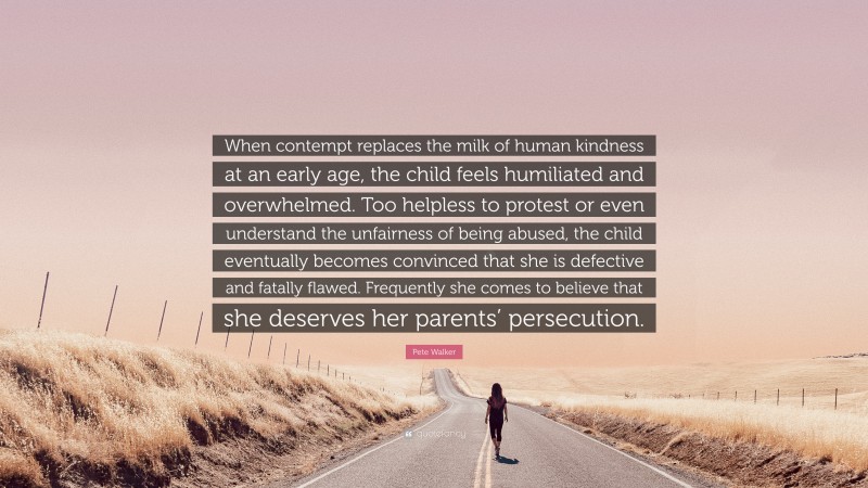 Pete Walker Quote: “When contempt replaces the milk of human kindness at an early age, the child feels humiliated and overwhelmed. Too helpless to protest or even understand the unfairness of being abused, the child eventually becomes convinced that she is defective and fatally flawed. Frequently she comes to believe that she deserves her parents’ persecution.”