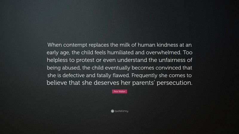 Pete Walker Quote: “When contempt replaces the milk of human kindness at an early age, the child feels humiliated and overwhelmed. Too helpless to protest or even understand the unfairness of being abused, the child eventually becomes convinced that she is defective and fatally flawed. Frequently she comes to believe that she deserves her parents’ persecution.”