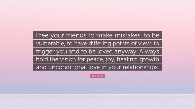 Tara Bianca Quote: “Free your friends to make mistakes, to be vulnerable, to have differing points of view, to trigger you and to be loved anyway. Always hold the vision for peace, joy, healing, growth and unconditional love in your relationships.”