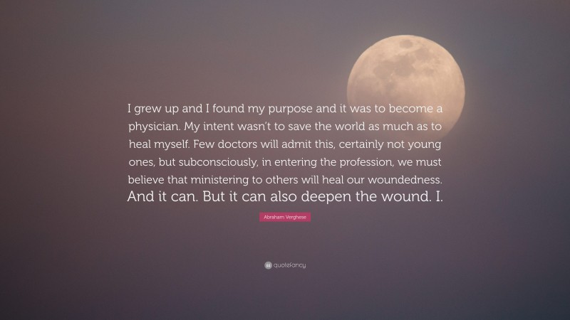 Abraham Verghese Quote: “I grew up and I found my purpose and it was to become a physician. My intent wasn’t to save the world as much as to heal myself. Few doctors will admit this, certainly not young ones, but subconsciously, in entering the profession, we must believe that ministering to others will heal our woundedness. And it can. But it can also deepen the wound. I.”