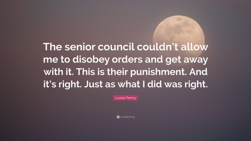 Louise Penny Quote: “The senior council couldn’t allow me to disobey orders and get away with it. This is their punishment. And it’s right. Just as what I did was right.”