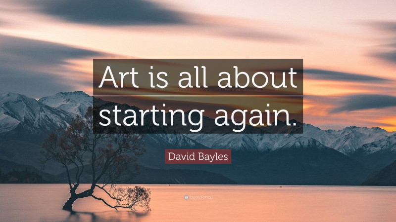 David Bayles Quote: “Art is all about starting again.”