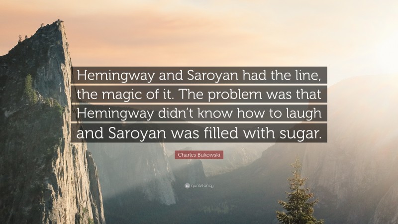 Charles Bukowski Quote: “Hemingway and Saroyan had the line, the magic of it. The problem was that Hemingway didn’t know how to laugh and Saroyan was filled with sugar.”