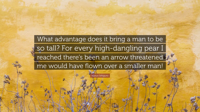 Kazuo Ishiguro Quote: “What advantage does it bring a man to be so tall? For every high-dangling pear I reached there’s been an arrow threatened me would have flown over a smaller man!”