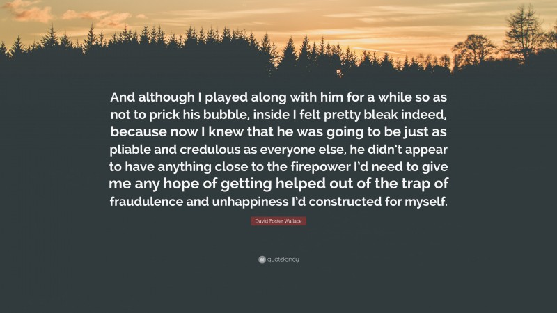 David Foster Wallace Quote: “And although I played along with him for a while so as not to prick his bubble, inside I felt pretty bleak indeed, because now I knew that he was going to be just as pliable and credulous as everyone else, he didn’t appear to have anything close to the firepower I’d need to give me any hope of getting helped out of the trap of fraudulence and unhappiness I’d constructed for myself.”