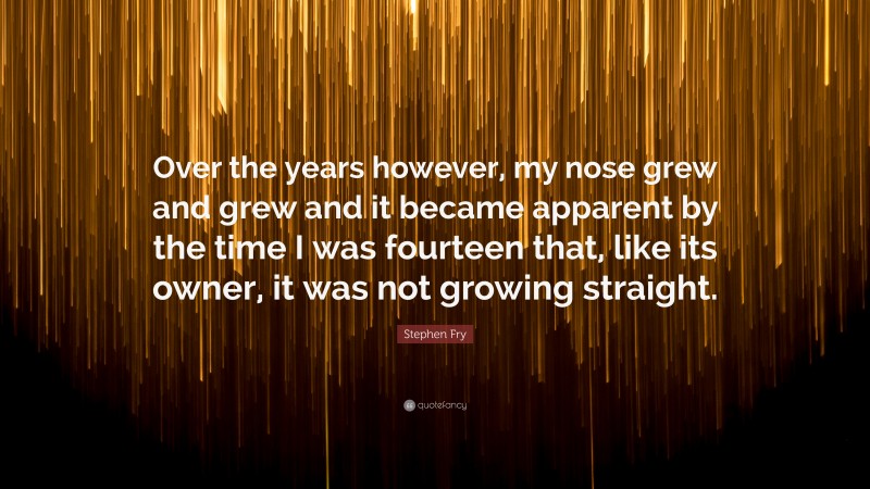 Stephen Fry Quote: “Over the years however, my nose grew and grew and it became apparent by the time I was fourteen that, like its owner, it was not growing straight.”