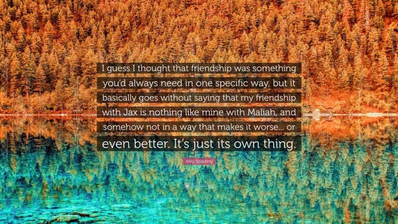 Amy Spalding Quote: “I guess I thought that friendship was something you’d always need in one specific way, but it basically goes without saying that my friendship with Jax is nothing like mine with Maliah, and somehow not in a way that makes it worse... or even better. It’s just its own thing.”