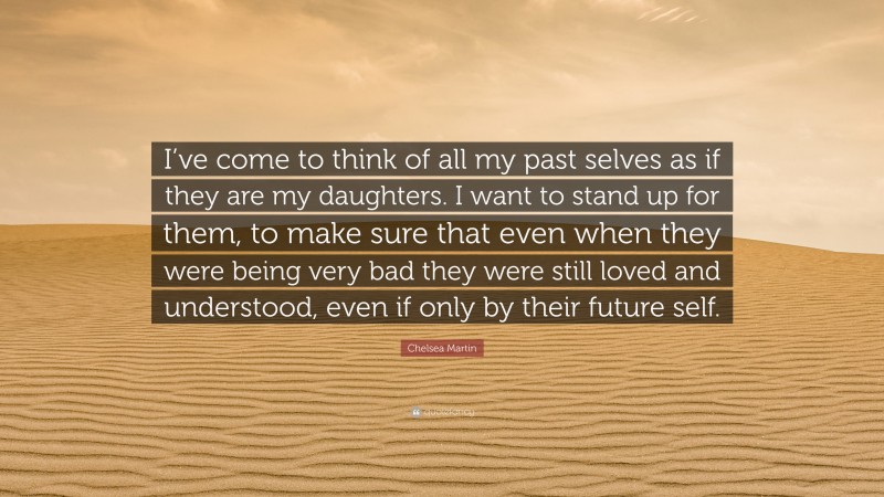 Chelsea Martin Quote: “I’ve come to think of all my past selves as if they are my daughters. I want to stand up for them, to make sure that even when they were being very bad they were still loved and understood, even if only by their future self.”