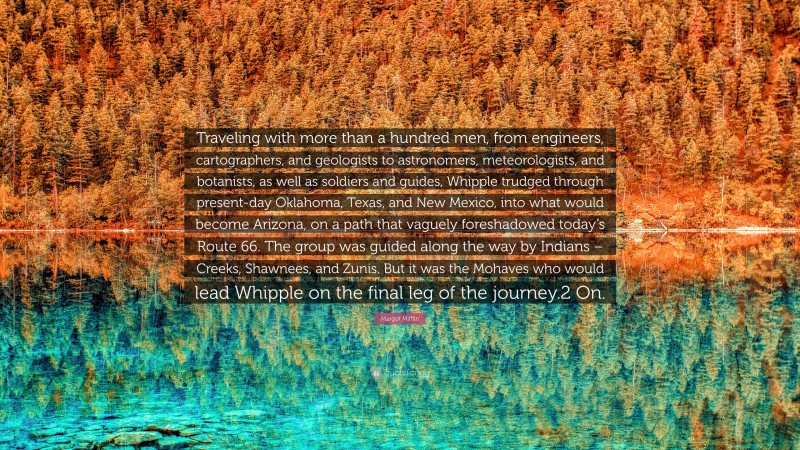 Margot Mifflin Quote: “Traveling with more than a hundred men, from engineers, cartographers, and geologists to astronomers, meteorologists, and botanists, as well as soldiers and guides, Whipple trudged through present-day Oklahoma, Texas, and New Mexico, into what would become Arizona, on a path that vaguely foreshadowed today’s Route 66. The group was guided along the way by Indians – Creeks, Shawnees, and Zunis. But it was the Mohaves who would lead Whipple on the final leg of the journey.2 On.”