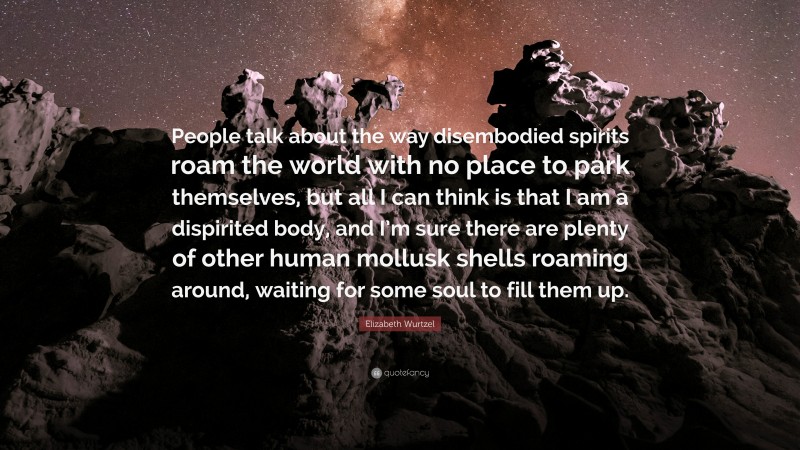 Elizabeth Wurtzel Quote: “People talk about the way disembodied spirits roam the world with no place to park themselves, but all I can think is that I am a dispirited body, and I’m sure there are plenty of other human mollusk shells roaming around, waiting for some soul to fill them up.”