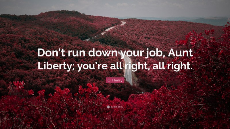 O. Henry Quote: “Don’t run down your job, Aunt Liberty; you’re all right, all right.”