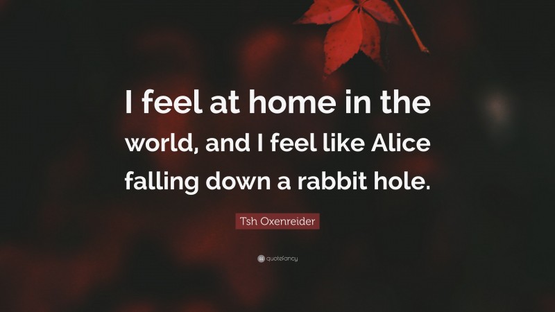 Tsh Oxenreider Quote: “I feel at home in the world, and I feel like Alice falling down a rabbit hole.”