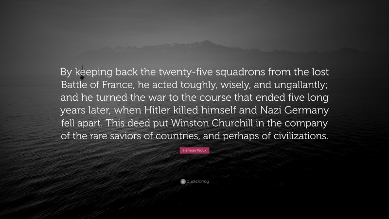 Herman Wouk Quote: “By keeping back the twenty-five squadrons from the lost Battle of France, he acted toughly, wisely, and ungallantly; and he turned the war to the course that ended five long years later, when Hitler killed himself and Nazi Germany fell apart. This deed put Winston Churchill in the company of the rare saviors of countries, and perhaps of civilizations.”