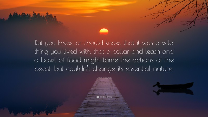 Kristin Hannah Quote: “But you knew, or should know, that it was a wild thing you lived with, that a collar and leash and a bowl of food might tame the actions of the beast, but couldn’t change its essential nature.”
