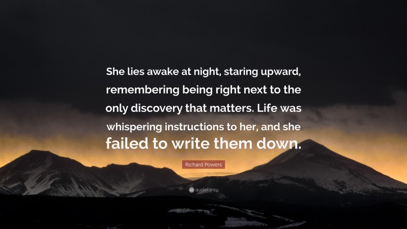 Richard Powers Quote: “She lies awake at night, staring upward, remembering being right next to the only discovery that matters. Life was whispering instructions to her, and she failed to write them down.”
