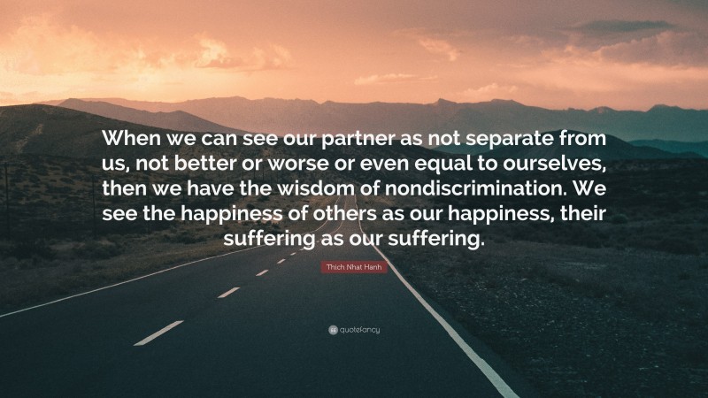 Thich Nhat Hanh Quote: “When we can see our partner as not separate from us, not better or worse or even equal to ourselves, then we have the wisdom of nondiscrimination. We see the happiness of others as our happiness, their suffering as our suffering.”