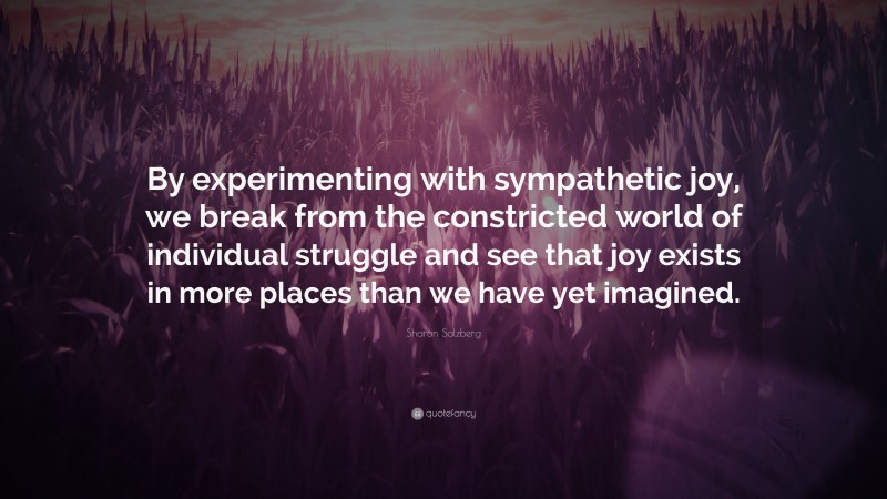 Sharon Salzberg Quote: “By experimenting with sympathetic joy, we break from the constricted world of individual struggle and see that joy exists in more places than we have yet imagined.”