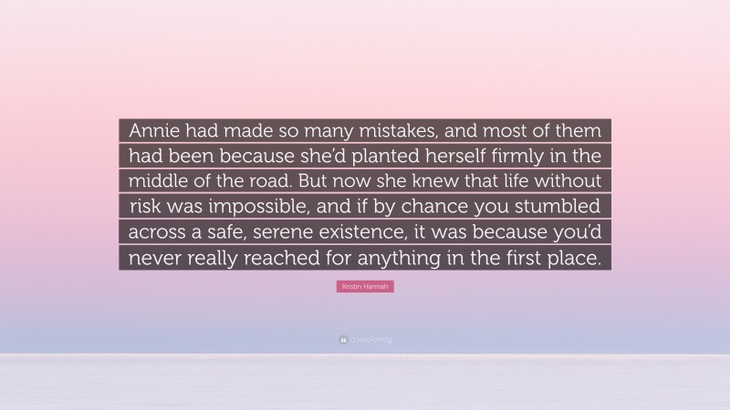 Kristin Hannah Quote: “Annie had made so many mistakes, and most of them had been because she’d planted herself firmly in the middle of the road. But now she knew that life without risk was impossible, and if by chance you stumbled across a safe, serene existence, it was because you’d never really reached for anything in the first place.”