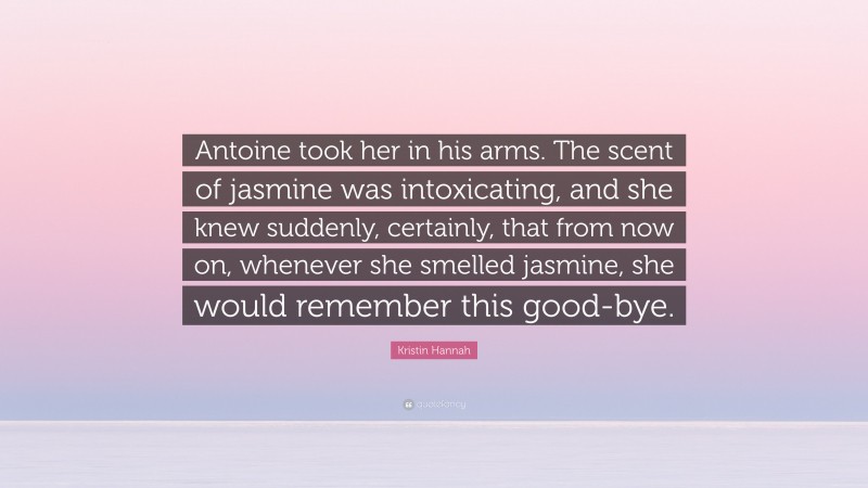 Kristin Hannah Quote: “Antoine took her in his arms. The scent of jasmine was intoxicating, and she knew suddenly, certainly, that from now on, whenever she smelled jasmine, she would remember this good-bye.”
