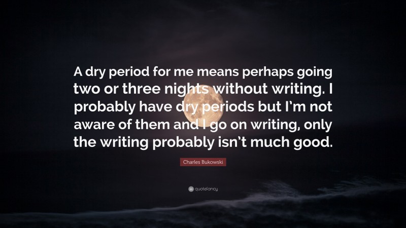 Charles Bukowski Quote: “A dry period for me means perhaps going two or three nights without writing. I probably have dry periods but I’m not aware of them and I go on writing, only the writing probably isn’t much good.”