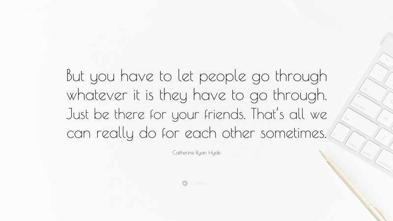 Catherine Ryan Hyde Quote: “But you have to let people go through whatever it is they have to go through. Just be there for your friends. That’s all we can really do for each other sometimes.”